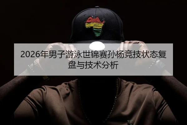 2026年男子游泳世锦赛孙杨竞技状态复盘与技术分析
