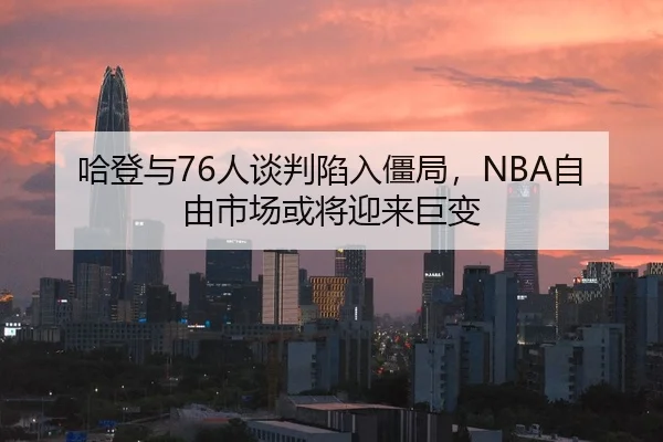 哈登与76人谈判陷入僵局，NBA自由市场或将迎来巨变