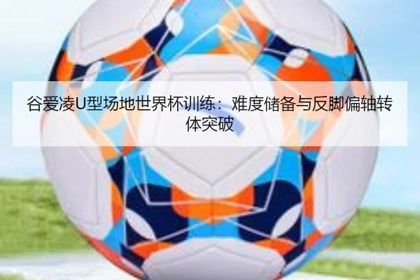 谷爱凌U型场地世界杯训练：难度储备与反脚偏轴转体突破