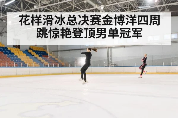 花样滑冰总决赛金博洋四周跳惊艳登顶男单冠军